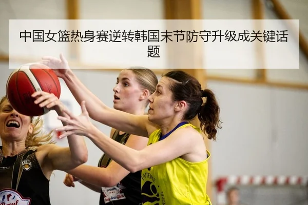中国女篮热身赛逆转韩国末节防守升级成关键话题