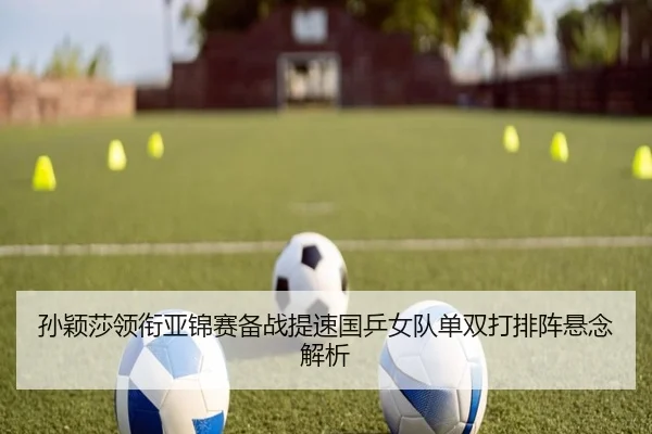 孙颖莎领衔亚锦赛备战提速国乒女队单双打排阵悬念解析