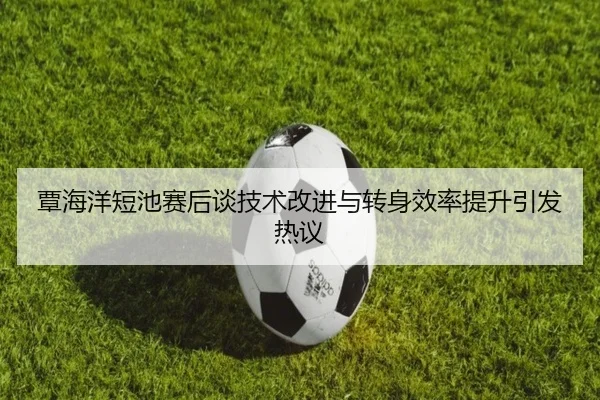 覃海洋短池赛后谈技术改进与转身效率提升引发热议